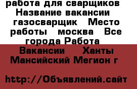 работа для сварщиков › Название вакансии ­ газосварщик › Место работы ­ москва - Все города Работа » Вакансии   . Ханты-Мансийский,Мегион г.